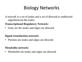 Biology Networks
A network is a set of nodes and a set of directed or undirected
edgesbetween the nodes.
Transcriptional Regulatory Network:
• Gene are the nodes and edges are directed
Signal transduction network:
• Proteins are nodes and edges are directed
Metabolite network:
• Metabolite are nodes and edges are directed
 