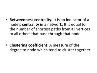 • Betweenness centrality: It is an indicator of a
node's centrality in a network. It is equal to
the number of shortest paths from all vertices
to all others that pass through that node.
• Clustering coefficient: A measure of the
degree to node which tend to cluster together
 