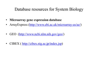 Database resources for System Biology
• Microarray gene expression database
• ArrayExpress (http://www.ebi.ac.uk/microarray-as/ae/)
• GEO (http://www.ncbi.nlm.nih.gov/geo/)
• CIBEX ( http://cibex.nig.ac.jp/index.jsp)
 