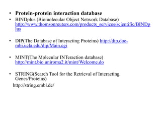 • Protein-protein interaction database
• BINDplus (Biomolecular Object Network Database)
http://www.thomsonreuters.com/products_services/scientific/BINDp
lus
• DIP(The Database of Interacting Proteins) http://dip.doe-
mbi.ucla.edu/dip/Main.cgi
• MINT(The Molecular INTeraction database)
http://mint.bio.uniroma2.it/mint/Welcome.do
• STRING(Search Tool for the Retrieval of Interacting
Genes/Proteins)
http://string.embl.de/
 