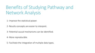 Benefits of Studying Pathway and
Network Analysis
1- Improve the statistical power.
2- Results concepts are easier to interpret.
3- Potential causal mechanisms can be identified.
4- More reproducible.
5- Facilitate the integration of multiple data types.
 
