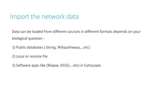 Import the network data
Data can be loaded from different sources in different formats depends on your
biological question :
1) Public databases ( String, Wikipathways,…etc)
2) Local or remote file
3) Software apps like (Biopax, KEGG,…etc) in Cytoscape.
 
