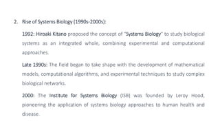 2. Rise of Systems Biology (1990s-2000s):
1992: Hiroaki Kitano proposed the concept of "Systems Biology" to study biological
systems as an integrated whole, combining experimental and computational
approaches.
Late 1990s: The field began to take shape with the development of mathematical
models, computational algorithms, and experimental techniques to study complex
biological networks.
2000: The Institute for Systems Biology (ISB) was founded by Leroy Hood,
pioneering the application of systems biology approaches to human health and
disease.
 