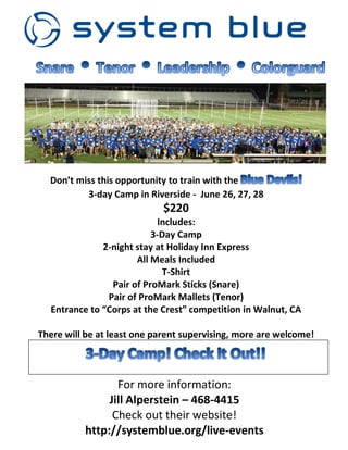 Don’t miss this opportunity to train with the
3-day Camp in Riverside - June 26, 27, 28
$220
Includes:
3-Day Camp
2-night stay at Holiday Inn Express
All Meals Included
T-Shirt
Pair of ProMark Sticks (Snare)
Pair of ProMark Mallets (Tenor)
Entrance to “Corps at the Crest” competition in Walnut, CA
There will be at least one parent supervising, more are welcome!
For more information:
Jill Alperstein – 468-4415
Check out their website!
http://systemblue.org/live-events
 