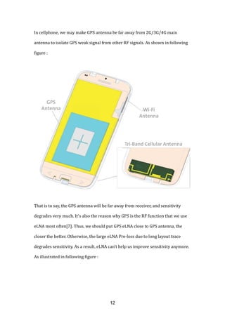 In cellphone, we may make GPS antenna be far away from 2G/3G/4G main
antenna to isolate GPS weak signal from other RF signals. As shown in following
figure :
That is to say, the GPS antenna will be far away from receiver, and sensitivity
degrades very much. It’s also the reason why GPS is the RF function that we use
eLNA most often[7]. Thus, we should put GPS eLNA close to GPS antenna, the
closer the better. Otherwise, the large eLNA Pre-loss due to long layout trace
degrades sensitivity. As a result, eLNA can’t help us improve sensitivity anymore.
As illustrated in following figure :
12
 