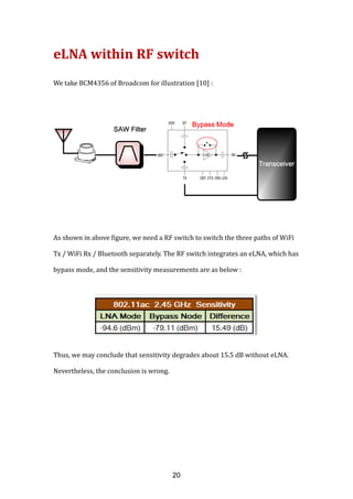 eLNA within RF switch
We take BCM4356 of Broadcom
As shown in above figure, we need a RF switch to switch the three paths of
Tx / WiFi Rx / Bluetooth
bypass mode, and the sensitivity measurements are as below :
Thus, we may conclude that sensitivity degrades about 15.5 dB without eLNA.
Nevertheless, the conclusion is wrong.
eLNA within RF switch
We take BCM4356 of Broadcom for illustration [10] :
As shown in above figure, we need a RF switch to switch the three paths of
Tx / WiFi Rx / Bluetooth separately. The RF switch integrates an eLNA, which has
bypass mode, and the sensitivity measurements are as below :
Thus, we may conclude that sensitivity degrades about 15.5 dB without eLNA.
Nevertheless, the conclusion is wrong.
As shown in above figure, we need a RF switch to switch the three paths of WiFi
. The RF switch integrates an eLNA, which has
Thus, we may conclude that sensitivity degrades about 15.5 dB without eLNA.
20
 