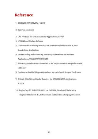 Reference
[1] RECEIVER SENSITIVITY / NOISE
[2] Receiver sensitivity
[3] LNA Products for GPS and Cellular Applications, RFMD
[4] LTE LNA and Module, Infineon
[5] Guidelines for achieving best-in-class RX Diversity Performance in your
Smartphone Applications
[6] Understanding and Enhancing Sensitivity in Receivers for Wireless
Applications, TEXAS INSTRUMENTS
[7] Sensitivity or selectivity -- How does eLNA impact the receriver performance,
slideshare
[8] Fundamentals of PCB Layout Guidelines for radioOne® Designs, Qualcomm
[9] A Single Chip Silicon Bipolar Receiver for GPS/GLONASS Applications,
MAXIM
[10] Single-Chip 5G WiFi IEEE 802.11ac 2×2 MAC/Baseband/Radio with
Integrated Bluetooth 4.1, FM Receiver, and Wireless Charging, Broadcom
23
 