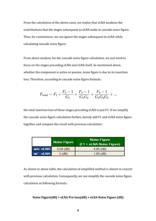 From the calculation of the above cases, we realize that eLNA weakens the
contributions that the stages subsequent to eLNA make to cascade noise figure.
Thus, for convenience, we can ignore the stages subsequent to eLNA while
calculating cascade noise figure.
From above analysis, for the cascade noise figure calculation, we just need to
focus on the stages preceding eLNA and eLNA itself. As mentioned above,
whether the component is active or passive, noise figure is due to its insertion
loss. Therefore, according to cascade noise figure formula :
the total insertion loss of these stages preceding eLNA is just F1. If we simplify
the cascade noise figure calculation further, merely add F1 and eLNA noise figure
together, and compare the result with previous calculation :
As shown in above table, the calculation of simplified method is almost in concert
with previous calculation. Consequently, we can simplify the cascade noise figure
calculation as following formula :
Noise Figure(dB) = eLNA Pre-loss(dB) + eLNA Noise Figure (dB)
9
 