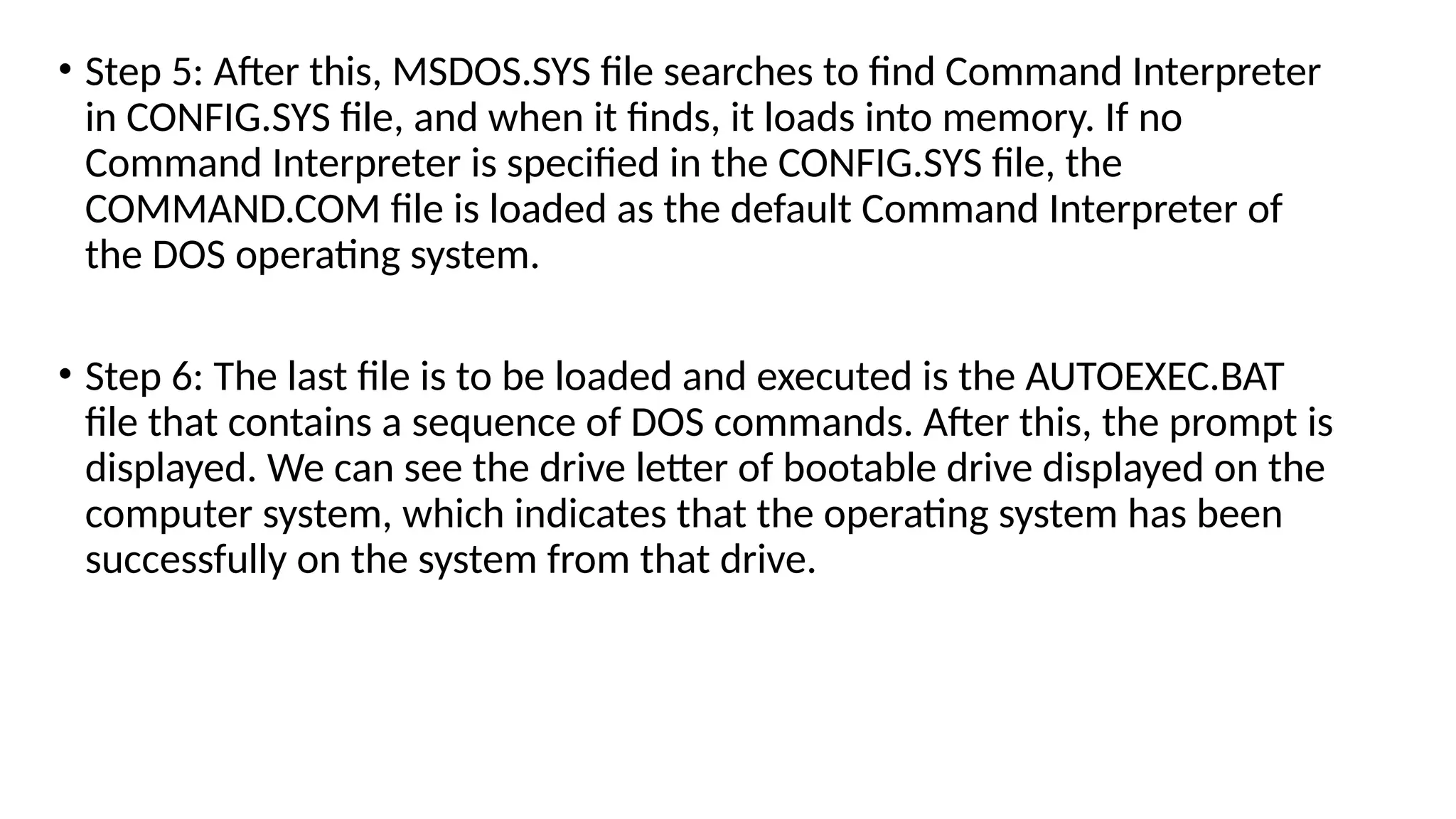 • Step 5: After this, MSDOS.SYS file searches to find Command Interpreter
in CONFIG.SYS file, and when it finds, it loads into memory. If no
Command Interpreter is specified in the CONFIG.SYS file, the
COMMAND.COM file is loaded as the default Command Interpreter of
the DOS operating system.
• Step 6: The last file is to be loaded and executed is the AUTOEXEC.BAT
file that contains a sequence of DOS commands. After this, the prompt is
displayed. We can see the drive letter of bootable drive displayed on the
computer system, which indicates that the operating system has been
successfully on the system from that drive.
 