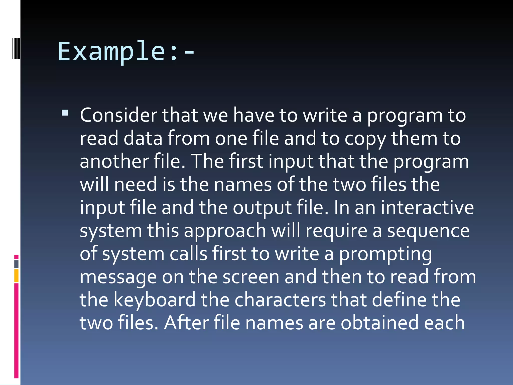 Example:- Consider that we have to write a program to read data from one file and to copy them to another file. The first input that the program will need is the names of the two files the input file and the output file. In an interactive system this approach will require a sequence of system calls first to write a prompting message on the screen and then to read from the keyboard the characters that define the two files. After file names are obtained each  