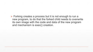  Forking creates a process but it is not enough to run a
new program, to do that the forked child needs to overwrite
its own image with the code and data of the new program
and mechanism is exec() creation.
 