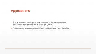 Applications
• If any program need run a new process in the same context
(i.e : open a program from another program).
• Continuously run new process from child process (i.e : Terminal ).
 