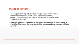 Purpose of fork()
▪ The purpose of fork() is to create a new process, which becomes
the child process of the caller. After a new child process is
created, both processes will execute the next instruction following
the fork() system call.
▪ Unix will make an exact copy of the parent's address space and give it to
the child. Therefore, the parent and child processes have separate address
spaces.
 