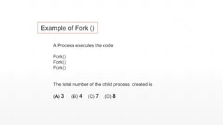 A Process executes the code
Fork()
Fork()
Fork()
The total number of the child process created is
(A) 3 (B) 4 (C) 7 (D) 8
Example of Fork ()
 