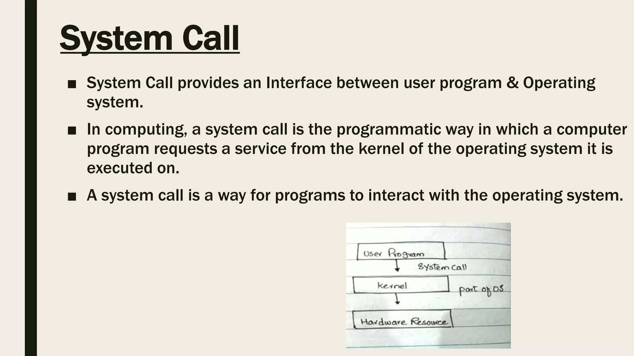 System Call
■ System Call provides an Interface between user program & Operating
system.
■ In computing, a system call is the programmatic way in which a computer
program requests a service from the kernel of the operating system it is
executed on.
■ A system call is a way for programs to interact with the operating system.
 