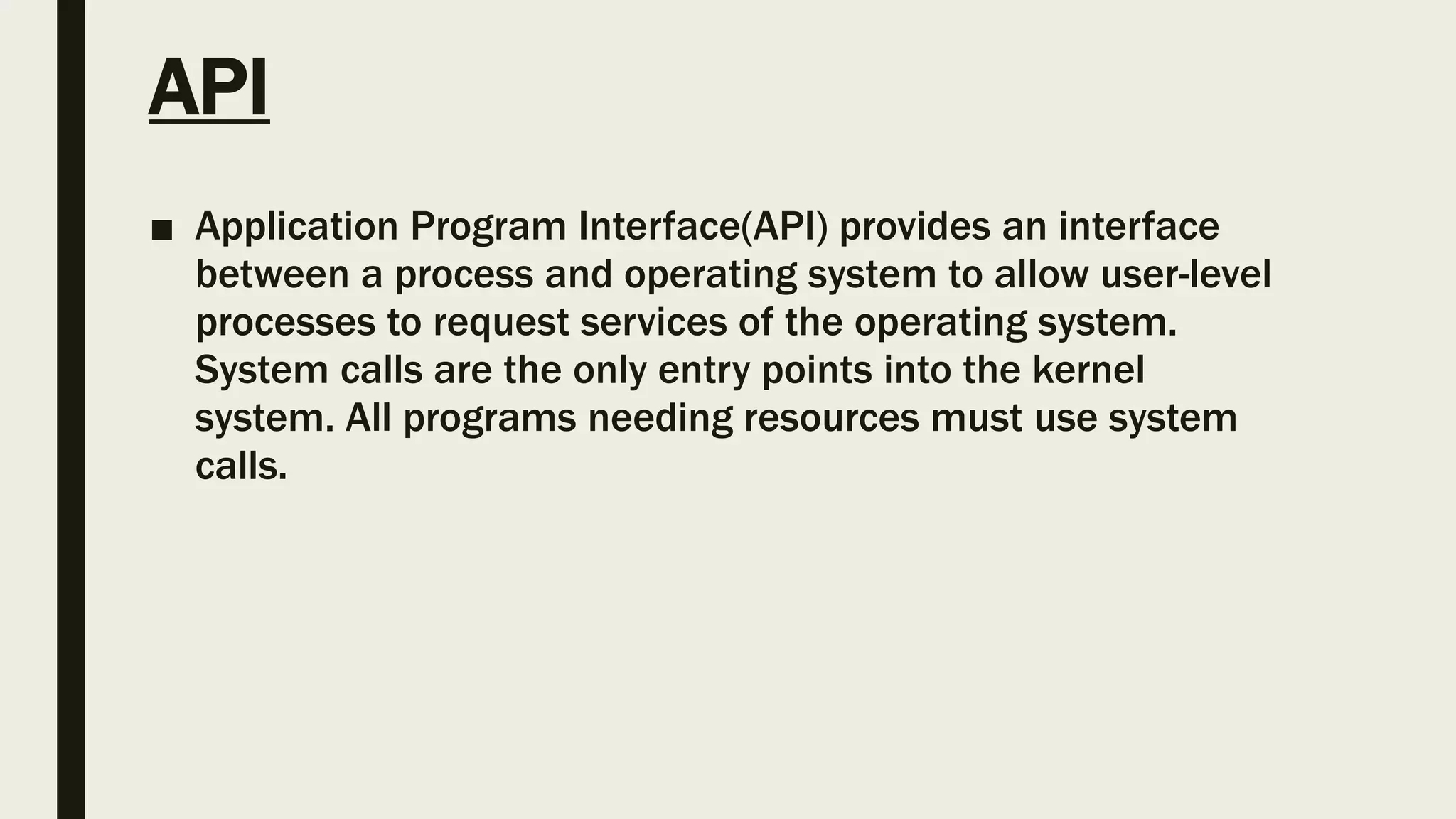 API
■ Application Program Interface(API) provides an interface
between a process and operating system to allow user-level
processes to request services of the operating system.
System calls are the only entry points into the kernel
system. All programs needing resources must use system
calls.
 