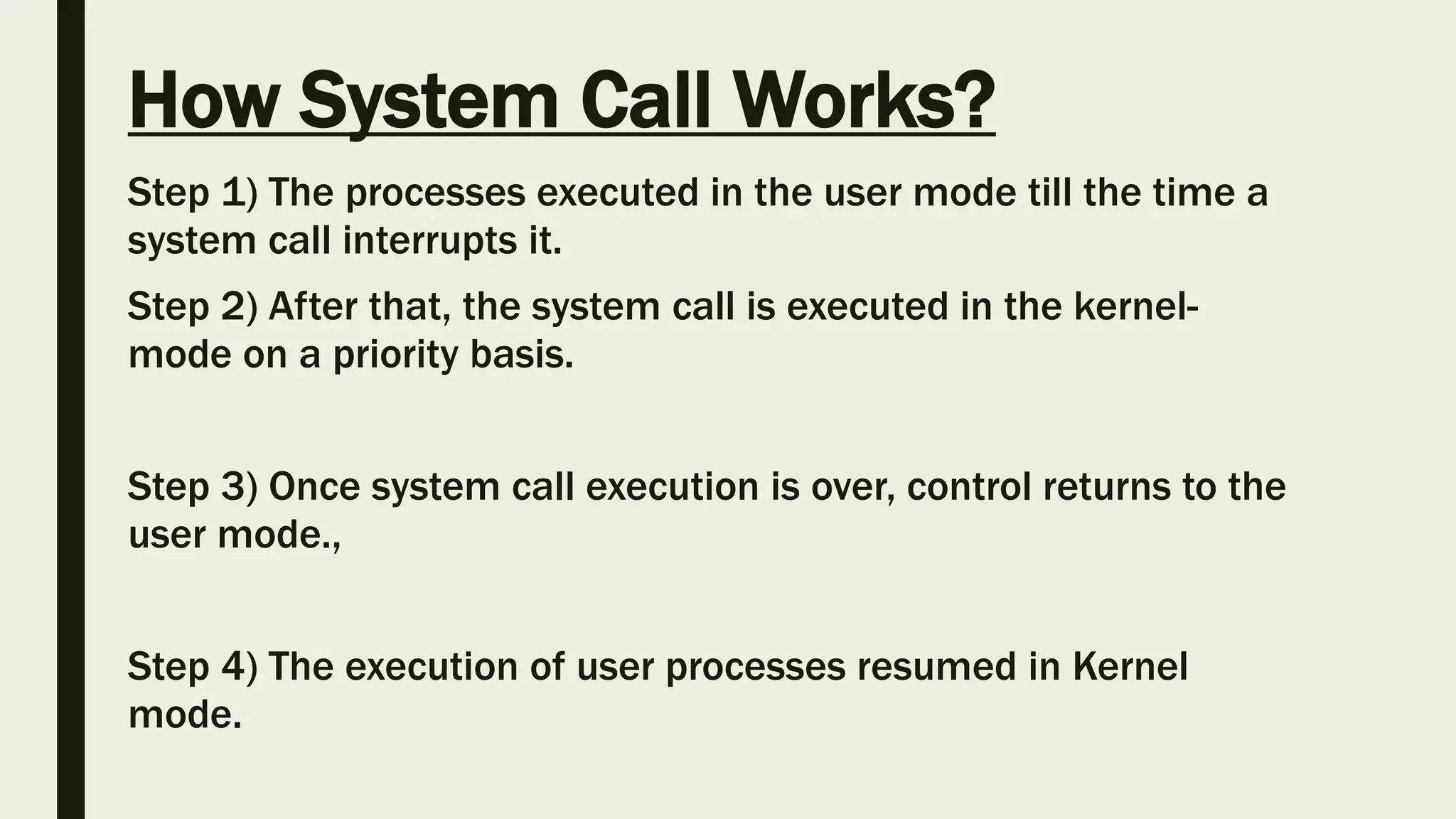 How System Call Works?
Step 1) The processes executed in the user mode till the time a
system call interrupts it.
Step 2) After that, the system call is executed in the kernel-
mode on a priority basis.
Step 3) Once system call execution is over, control returns to the
user mode.,
Step 4) The execution of user processes resumed in Kernel
mode.
 