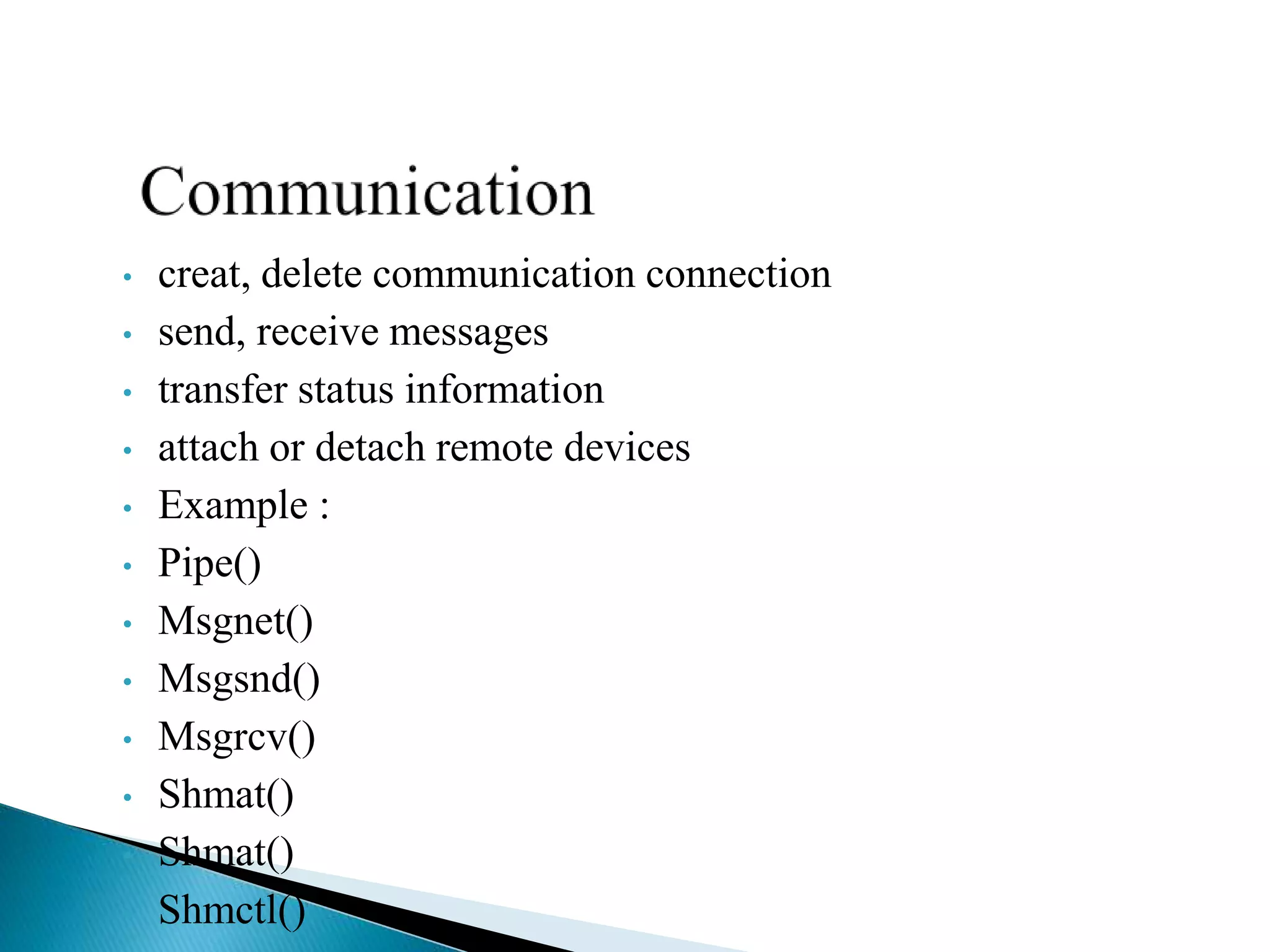 • creat, delete communication connection
• send, receive messages
• transfer status information
• attach or detach remote devices
• Example :
• Pipe()
• Msgnet()
• Msgsnd()
• Msgrcv()
• Shmat()
• Shmat()
• Shmctl()
 