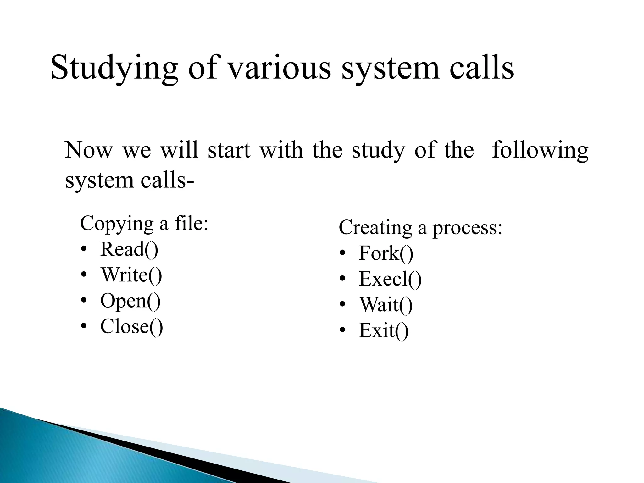Now we will start with the study of the following
system calls-
Copying a file:
• Read()
• Write()
• Open()
• Close()
Creating a process:
• Fork()
• Execl()
• Wait()
• Exit()
Studying of various system calls
 