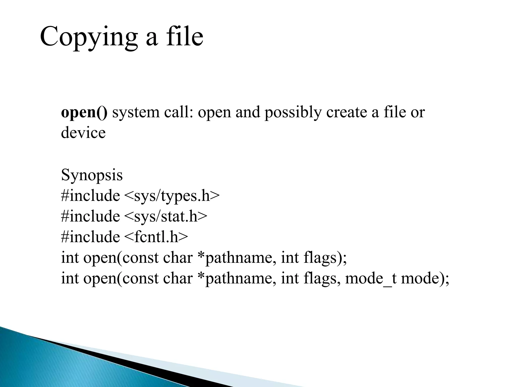 Copying a file
open() system call: open and possibly create a file or
device
Synopsis
#include <sys/types.h>
#include <sys/stat.h>
#include <fcntl.h>
int open(const char *pathname, int flags);
int open(const char *pathname, int flags, mode_t mode);
 
