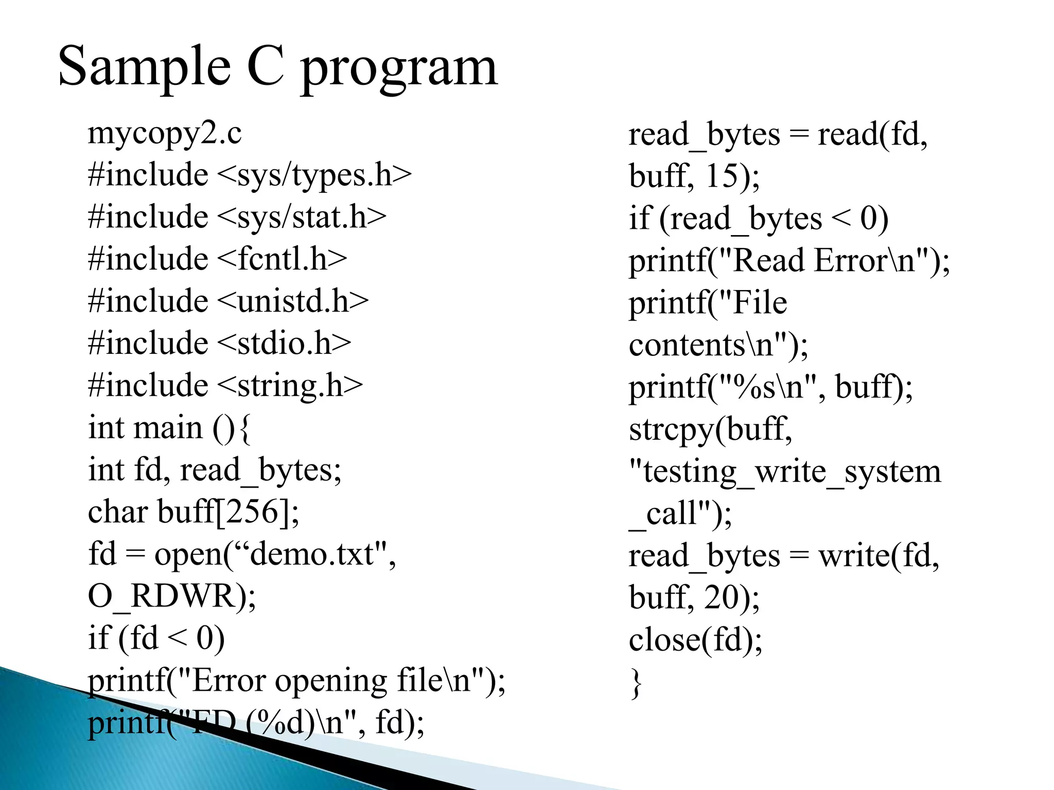 Sample C program
mycopy2.c
#include <sys/types.h>
#include <sys/stat.h>
#include <fcntl.h>
#include <unistd.h>
#include <stdio.h>
#include <string.h>
int main (){
int fd, read_bytes;
char buff[256];
fd = open(“demo.txt",
O_RDWR);
if (fd < 0)
printf("Error opening filen");
printf("FD (%d)n", fd);
read_bytes = read(fd,
buff, 15);
if (read_bytes < 0)
printf("Read Errorn");
printf("File
contentsn");
printf("%sn", buff);
strcpy(buff,
"testing_write_system
_call");
read_bytes = write(fd,
buff, 20);
close(fd);
}
 