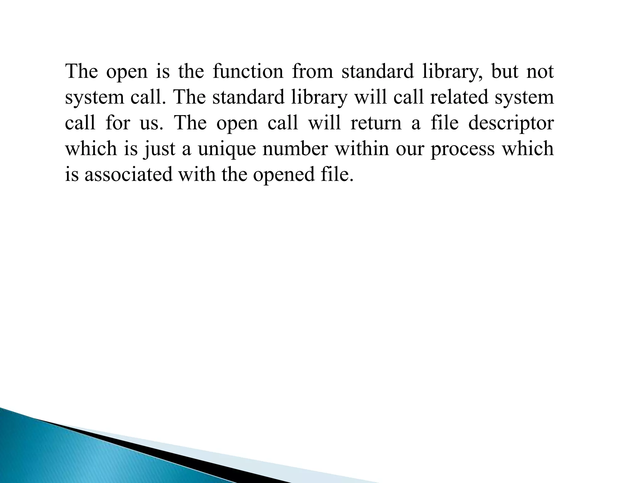 The open is the function from standard library, but not
system call. The standard library will call related system
call for us. The open call will return a file descriptor
which is just a unique number within our process which
is associated with the opened file.
 