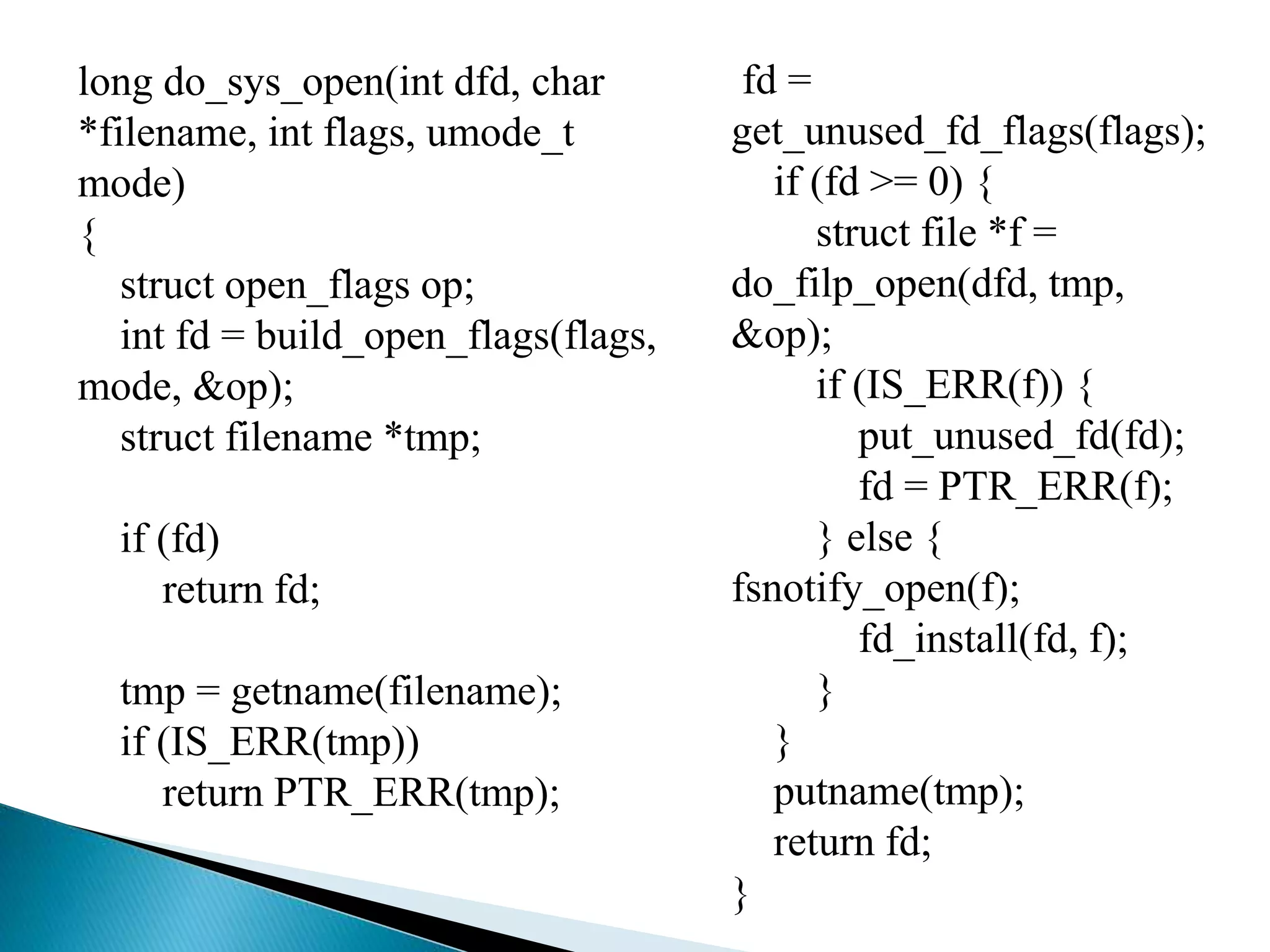 long do_sys_open(int dfd, char
*filename, int flags, umode_t
mode)
{
struct open_flags op;
int fd = build_open_flags(flags,
mode, &op);
struct filename *tmp;
if (fd)
return fd;
tmp = getname(filename);
if (IS_ERR(tmp))
return PTR_ERR(tmp);
fd =
get_unused_fd_flags(flags);
if (fd >= 0) {
struct file *f =
do_filp_open(dfd, tmp,
&op);
if (IS_ERR(f)) {
put_unused_fd(fd);
fd = PTR_ERR(f);
} else {
fsnotify_open(f);
fd_install(fd, f);
}
}
putname(tmp);
return fd;
}
 