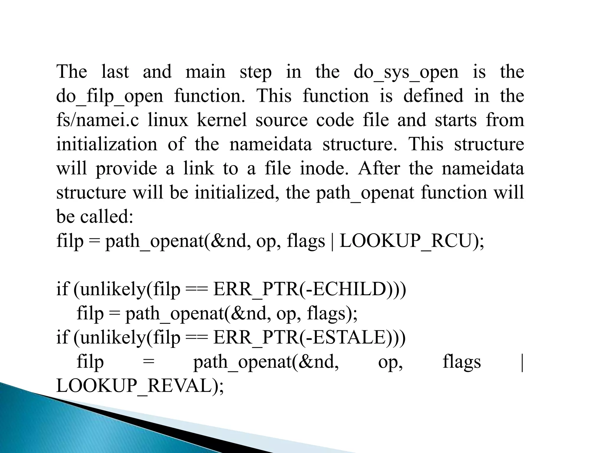 The last and main step in the do_sys_open is the
do_filp_open function. This function is defined in the
fs/namei.c linux kernel source code file and starts from
initialization of the nameidata structure. This structure
will provide a link to a file inode. After the nameidata
structure will be initialized, the path_openat function will
be called:
filp = path_openat(&nd, op, flags | LOOKUP_RCU);
if (unlikely(filp == ERR_PTR(-ECHILD)))
filp = path_openat(&nd, op, flags);
if (unlikely(filp == ERR_PTR(-ESTALE)))
filp = path_openat(&nd, op, flags |
LOOKUP_REVAL);
 