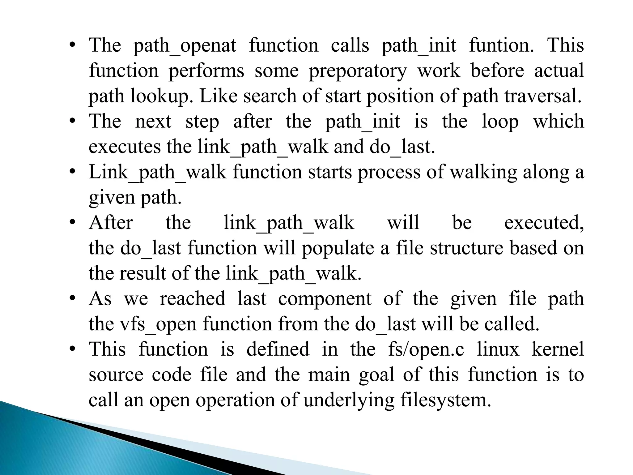 • The path_openat function calls path_init funtion. This
function performs some preporatory work before actual
path lookup. Like search of start position of path traversal.
• The next step after the path_init is the loop which
executes the link_path_walk and do_last.
• Link_path_walk function starts process of walking along a
given path.
• After the link_path_walk will be executed,
the do_last function will populate a file structure based on
the result of the link_path_walk.
• As we reached last component of the given file path
the vfs_open function from the do_last will be called.
• This function is defined in the fs/open.c linux kernel
source code file and the main goal of this function is to
call an open operation of underlying filesystem.
 