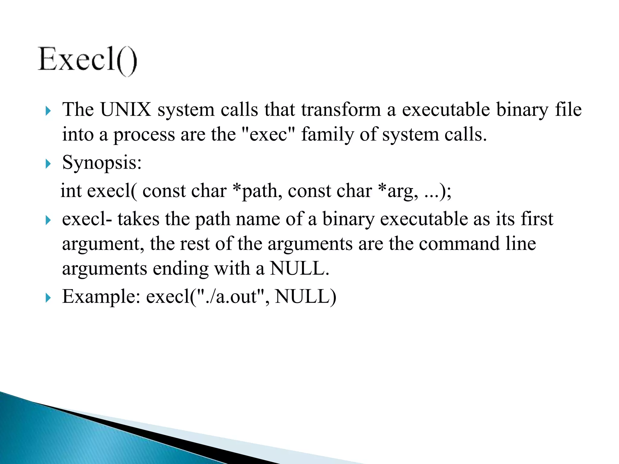  The UNIX system calls that transform a executable binary file
into a process are the "exec" family of system calls.
 Synopsis:
int execl( const char *path, const char *arg, ...);
 execl- takes the path name of a binary executable as its first
argument, the rest of the arguments are the command line
arguments ending with a NULL.
 Example: execl("./a.out", NULL)
 