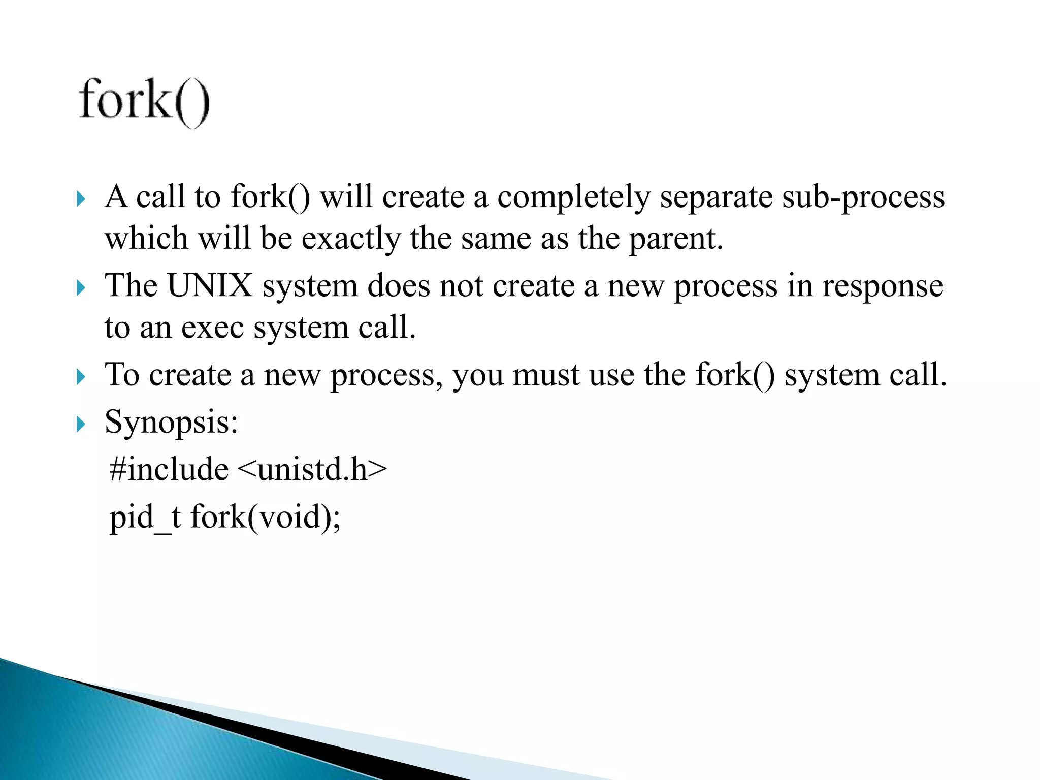  A call to fork() will create a completely separate sub-process
which will be exactly the same as the parent.
 The UNIX system does not create a new process in response
to an exec system call.
 To create a new process, you must use the fork() system call.
 Synopsis:
#include <unistd.h>
pid_t fork(void);
 