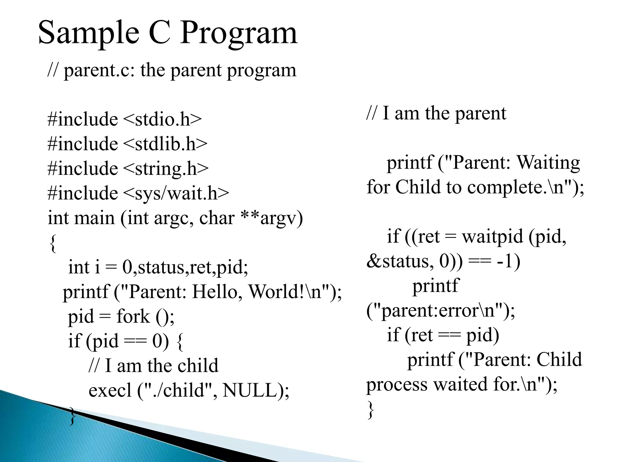 Sample C Program
// parent.c: the parent program
#include <stdio.h>
#include <stdlib.h>
#include <string.h>
#include <sys/wait.h>
int main (int argc, char **argv)
{
int i = 0,status,ret,pid;
printf ("Parent: Hello, World!n");
pid = fork ();
if (pid == 0) {
// I am the child
execl ("./child", NULL);
}
// I am the parent
printf ("Parent: Waiting
for Child to complete.n");
if ((ret = waitpid (pid,
&status, 0)) == -1)
printf
("parent:errorn");
if (ret == pid)
printf ("Parent: Child
process waited for.n");
}
 