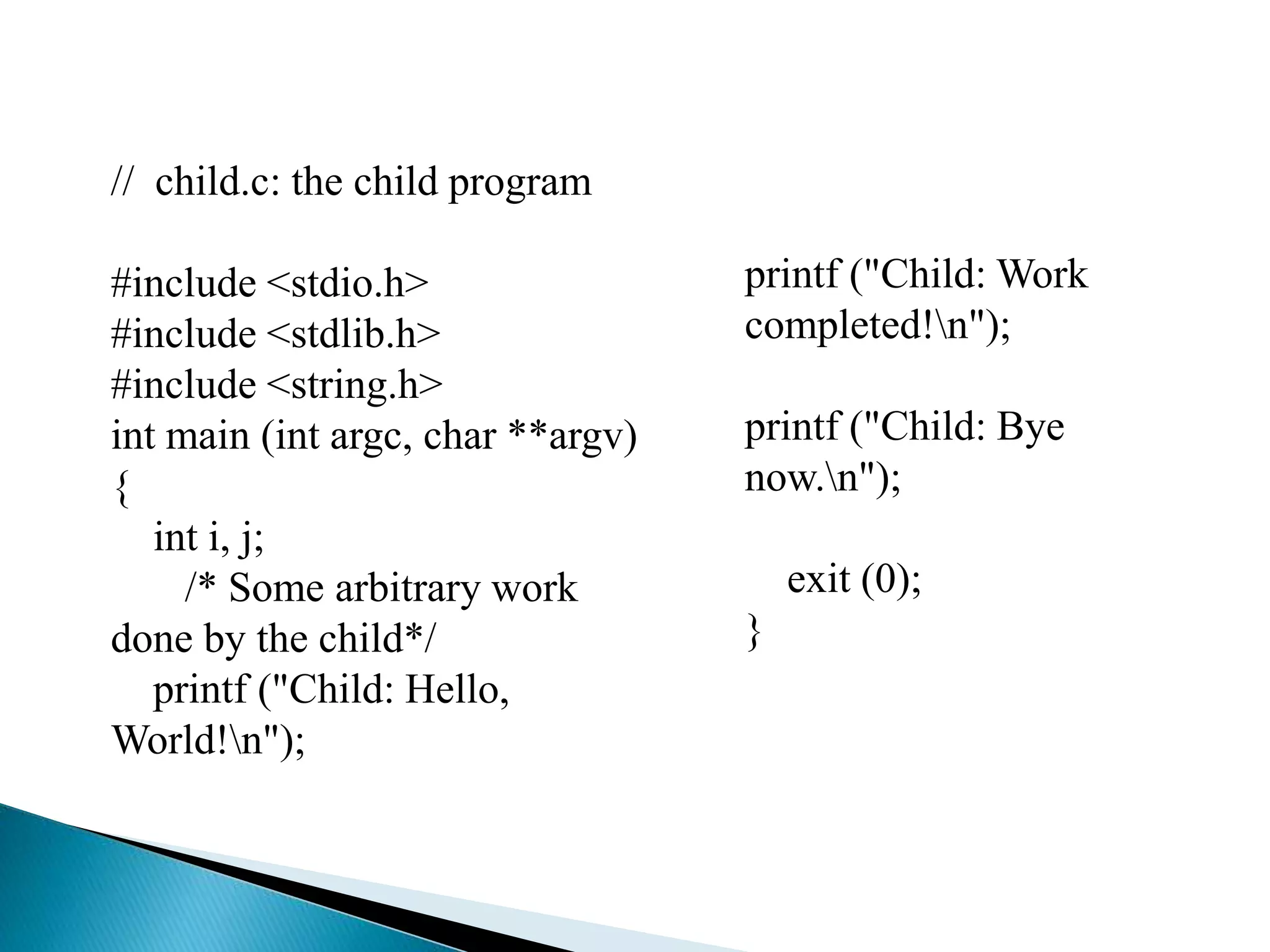 // child.c: the child program
#include <stdio.h>
#include <stdlib.h>
#include <string.h>
int main (int argc, char **argv)
{
int i, j;
/* Some arbitrary work
done by the child*/
printf ("Child: Hello,
World!n");
printf ("Child: Work
completed!n");
printf ("Child: Bye
now.n");
exit (0);
}
 