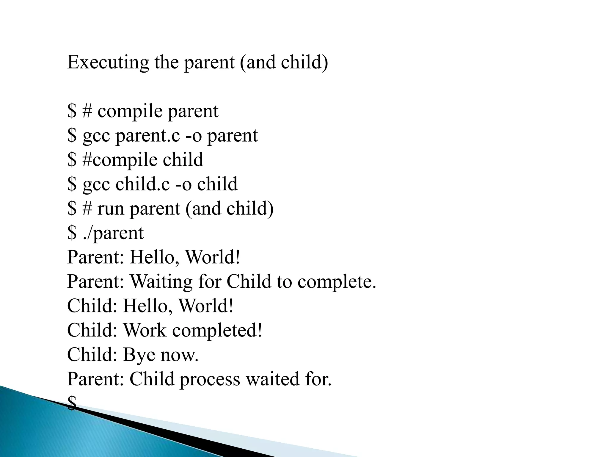Executing the parent (and child)
$ # compile parent
$ gcc parent.c -o parent
$ #compile child
$ gcc child.c -o child
$ # run parent (and child)
$ ./parent
Parent: Hello, World!
Parent: Waiting for Child to complete.
Child: Hello, World!
Child: Work completed!
Child: Bye now.
Parent: Child process waited for.
$
 
