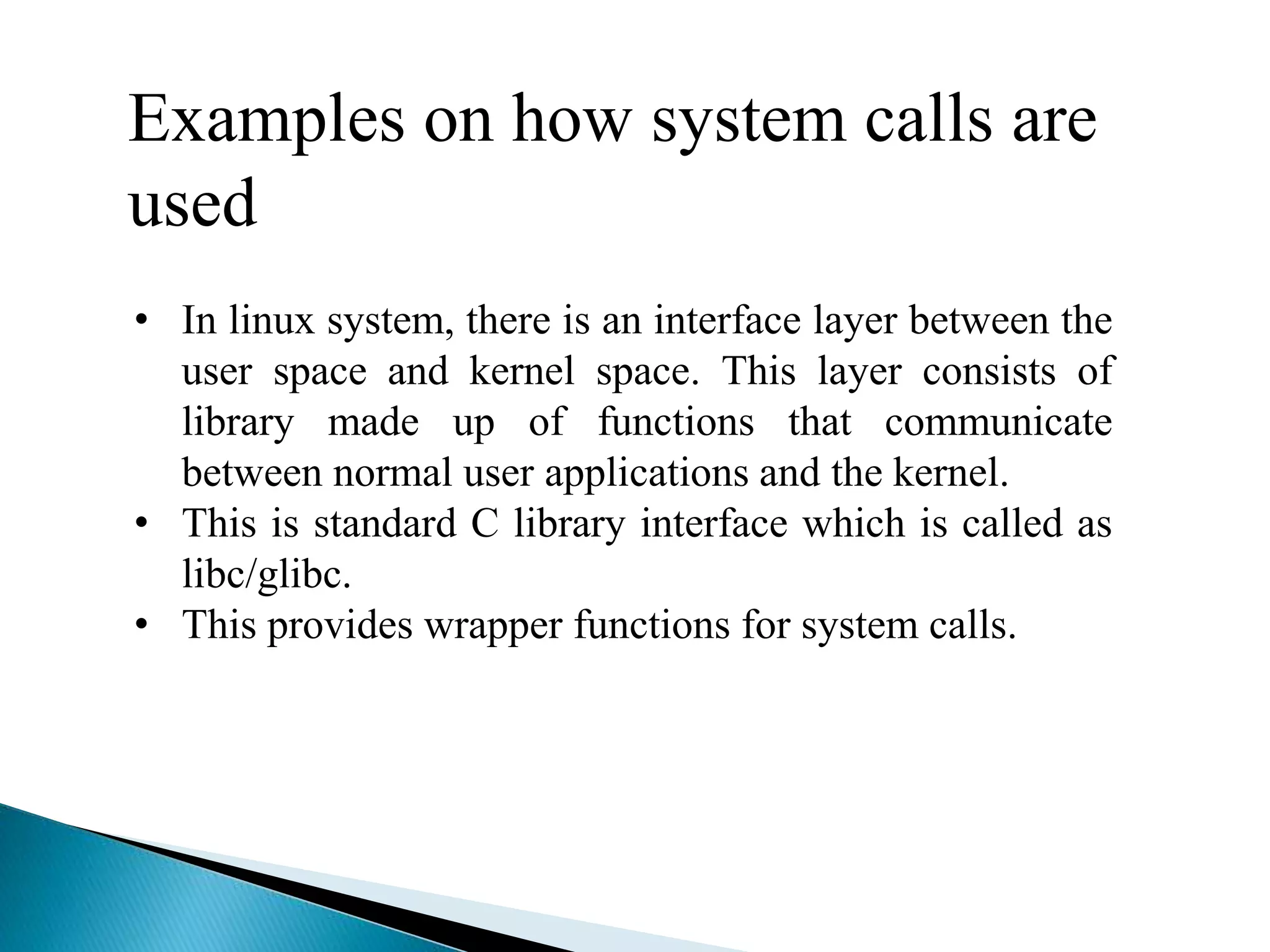Examples on how system calls are
used
• In linux system, there is an interface layer between the
user space and kernel space. This layer consists of
library made up of functions that communicate
between normal user applications and the kernel.
• This is standard C library interface which is called as
libc/glibc.
• This provides wrapper functions for system calls.
 