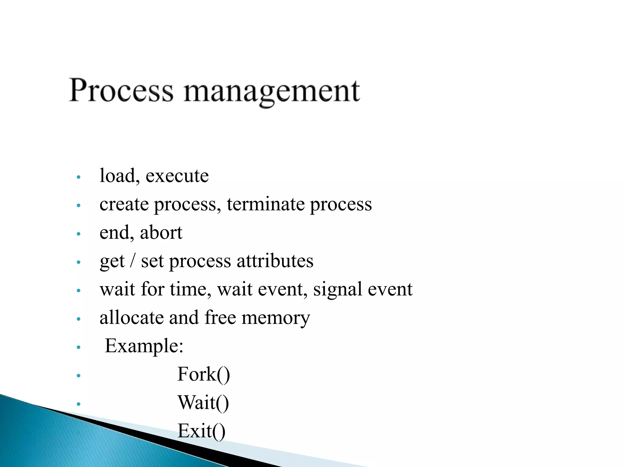 • load, execute
• create process, terminate process
• end, abort
• get / set process attributes
• wait for time, wait event, signal event
• allocate and free memory
• Example:
• Fork()
• Wait()
• Exit()
 