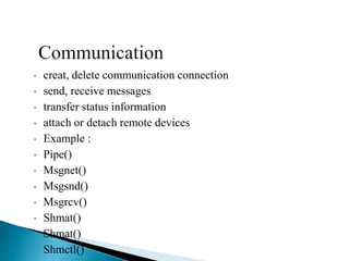 • creat, delete communication connection
• send, receive messages
• transfer status information
• attach or detach remote devices
• Example :
• Pipe()
• Msgnet()
• Msgsnd()
• Msgrcv()
• Shmat()
• Shmat()
• Shmctl()
 