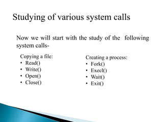 Now we will start with the study of the following
system calls-
Copying a file:
• Read()
• Write()
• Open()
• Close()
Creating a process:
• Fork()
• Execl()
• Wait()
• Exit()
Studying of various system calls
 