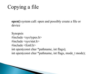 Copying a file
open() system call: open and possibly create a file or
device
Synopsis
#include <sys/types.h>
#include <sys/stat.h>
#include <fcntl.h>
int open(const char *pathname, int flags);
int open(const char *pathname, int flags, mode_t mode);
 