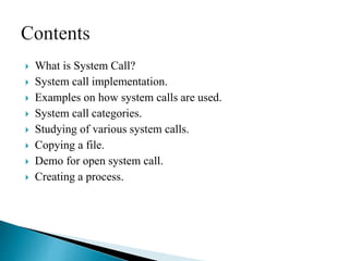  What is System Call?
 System call implementation.
 Examples on how system calls are used.
 System call categories.
 Studying of various system calls.
 Copying a file.
 Demo for open system call.
 Creating a process.
 