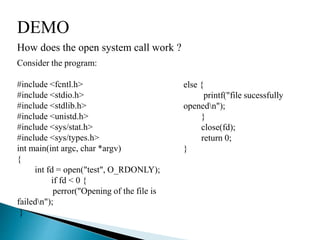 DEMO
How does the open system call work ?
Consider the program:
#include <fcntl.h>
#include <stdio.h>
#include <stdlib.h>
#include <unistd.h>
#include <sys/stat.h>
#include <sys/types.h>
int main(int argc, char *argv)
{
int fd = open("test", O_RDONLY);
if fd < 0 {
perror("Opening of the file is
failedn");
}
else {
printf("file sucessfully
openedn");
}
close(fd);
return 0;
}
 