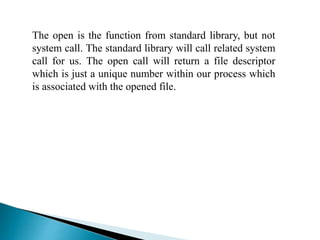 The open is the function from standard library, but not
system call. The standard library will call related system
call for us. The open call will return a file descriptor
which is just a unique number within our process which
is associated with the opened file.
 