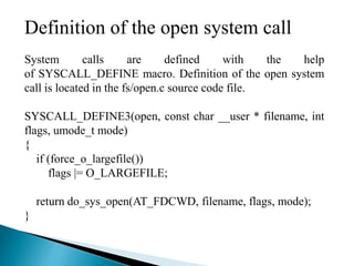 Definition of the open system call
System calls are defined with the help
of SYSCALL_DEFINE macro. Definition of the open system
call is located in the fs/open.c source code file.
SYSCALL_DEFINE3(open, const char __user * filename, int
flags, umode_t mode)
{
if (force_o_largefile())
flags |= O_LARGEFILE;
return do_sys_open(AT_FDCWD, filename, flags, mode);
}
 