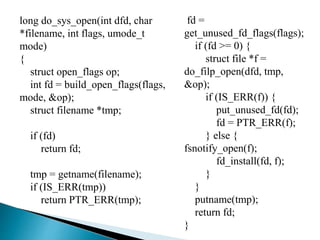 long do_sys_open(int dfd, char
*filename, int flags, umode_t
mode)
{
struct open_flags op;
int fd = build_open_flags(flags,
mode, &op);
struct filename *tmp;
if (fd)
return fd;
tmp = getname(filename);
if (IS_ERR(tmp))
return PTR_ERR(tmp);
fd =
get_unused_fd_flags(flags);
if (fd >= 0) {
struct file *f =
do_filp_open(dfd, tmp,
&op);
if (IS_ERR(f)) {
put_unused_fd(fd);
fd = PTR_ERR(f);
} else {
fsnotify_open(f);
fd_install(fd, f);
}
}
putname(tmp);
return fd;
}
 