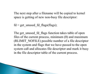 The next step after a filename will be copied to kernel
space is getting of new non-busy file descriptor:
fd = get_unused_fd_flags(flags);
The get_unused_fd_flags function takes table of open
files of the current process, minimum (0) and maximum
(RLIMIT_NOFILE) possible number of a file descriptor
in the system and flags that we have passed to the open
system call and allocates file descriptor and mark it busy
in the file descriptor table of the current process.
 