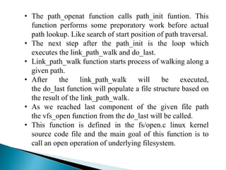• The path_openat function calls path_init funtion. This
function performs some preporatory work before actual
path lookup. Like search of start position of path traversal.
• The next step after the path_init is the loop which
executes the link_path_walk and do_last.
• Link_path_walk function starts process of walking along a
given path.
• After the link_path_walk will be executed,
the do_last function will populate a file structure based on
the result of the link_path_walk.
• As we reached last component of the given file path
the vfs_open function from the do_last will be called.
• This function is defined in the fs/open.c linux kernel
source code file and the main goal of this function is to
call an open operation of underlying filesystem.
 