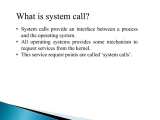 What is system call?
• System calls provide an interface between a process
and the operating system.
• All operating systems provides some mechanism to
request services from the kernel.
• This service request points are called ‘system calls’.
 