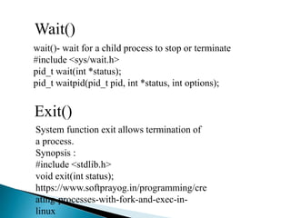 Wait()
wait()- wait for a child process to stop or terminate
#include <sys/wait.h>
pid_t wait(int *status);
pid_t waitpid(pid_t pid, int *status, int options);
Exit()
System function exit allows termination of
a process.
Synopsis :
#include <stdlib.h>
void exit(int status);
https://www.softprayog.in/programming/cre
ating-processes-with-fork-and-exec-in-
linux
 