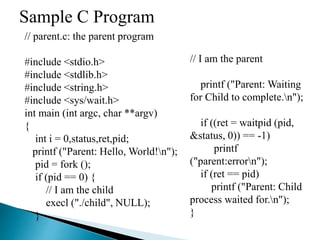 Sample C Program
// parent.c: the parent program
#include <stdio.h>
#include <stdlib.h>
#include <string.h>
#include <sys/wait.h>
int main (int argc, char **argv)
{
int i = 0,status,ret,pid;
printf ("Parent: Hello, World!n");
pid = fork ();
if (pid == 0) {
// I am the child
execl ("./child", NULL);
}
// I am the parent
printf ("Parent: Waiting
for Child to complete.n");
if ((ret = waitpid (pid,
&status, 0)) == -1)
printf
("parent:errorn");
if (ret == pid)
printf ("Parent: Child
process waited for.n");
}
 