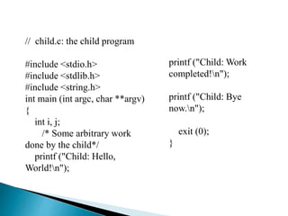 // child.c: the child program
#include <stdio.h>
#include <stdlib.h>
#include <string.h>
int main (int argc, char **argv)
{
int i, j;
/* Some arbitrary work
done by the child*/
printf ("Child: Hello,
World!n");
printf ("Child: Work
completed!n");
printf ("Child: Bye
now.n");
exit (0);
}
 